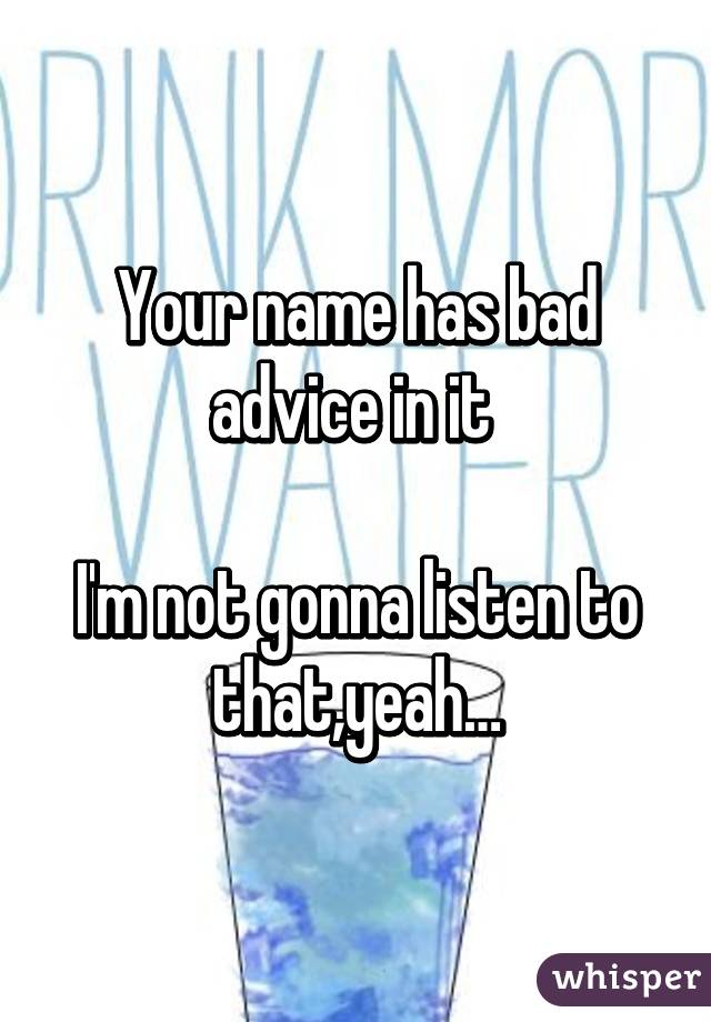 Your name has bad advice in it 

I'm not gonna listen to that,yeah…