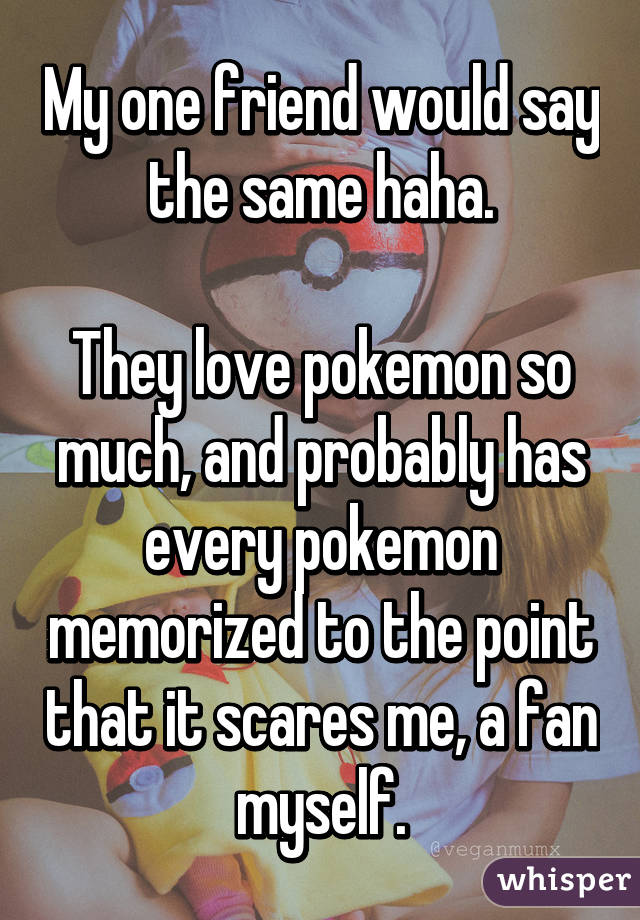 My one friend would say the same haha.

They love pokemon so much, and probably has every pokemon memorized to the point that it scares me, a fan myself.