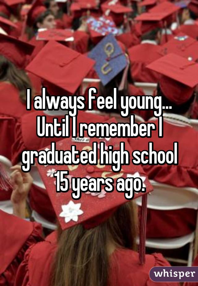 I always feel young... Until I remember I graduated high school 15 years ago.