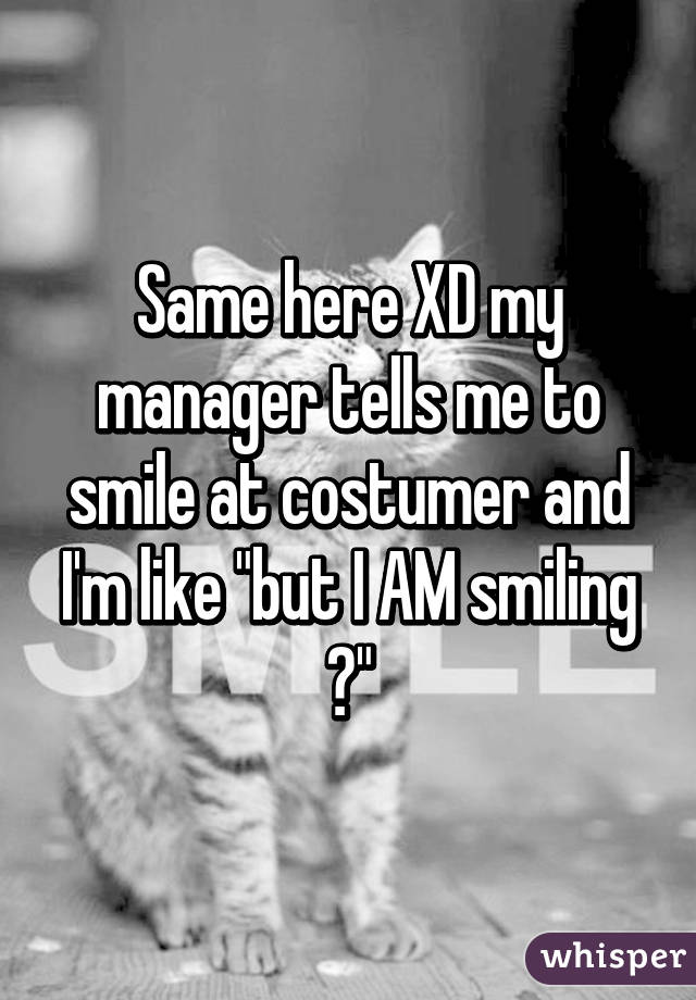 Same here XD my manager tells me to smile at costumer and I'm like "but I AM smiling 😩"
