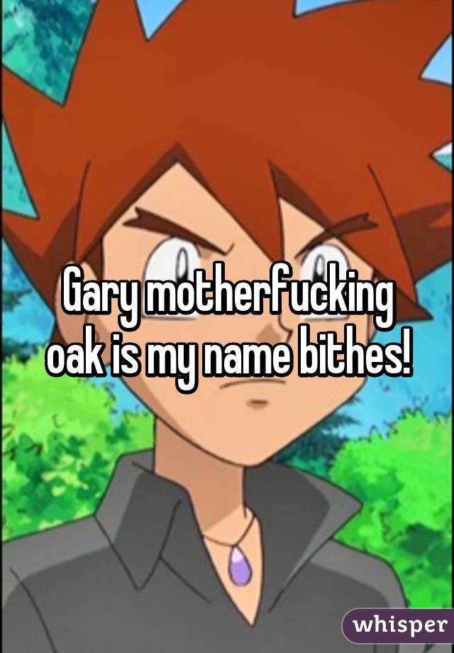 Gary motherfucking oak is my name bithes!