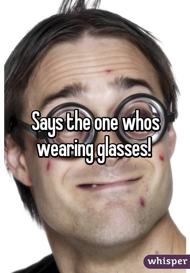 Says the one whos wearing glasses! 