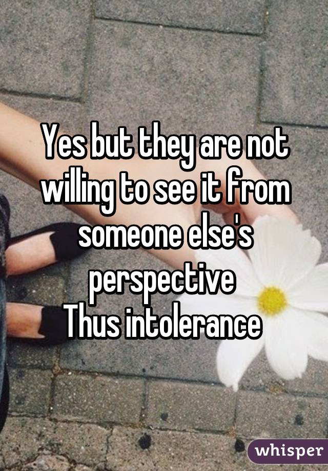 Yes but they are not willing to see it from someone else's perspective 
Thus intolerance 