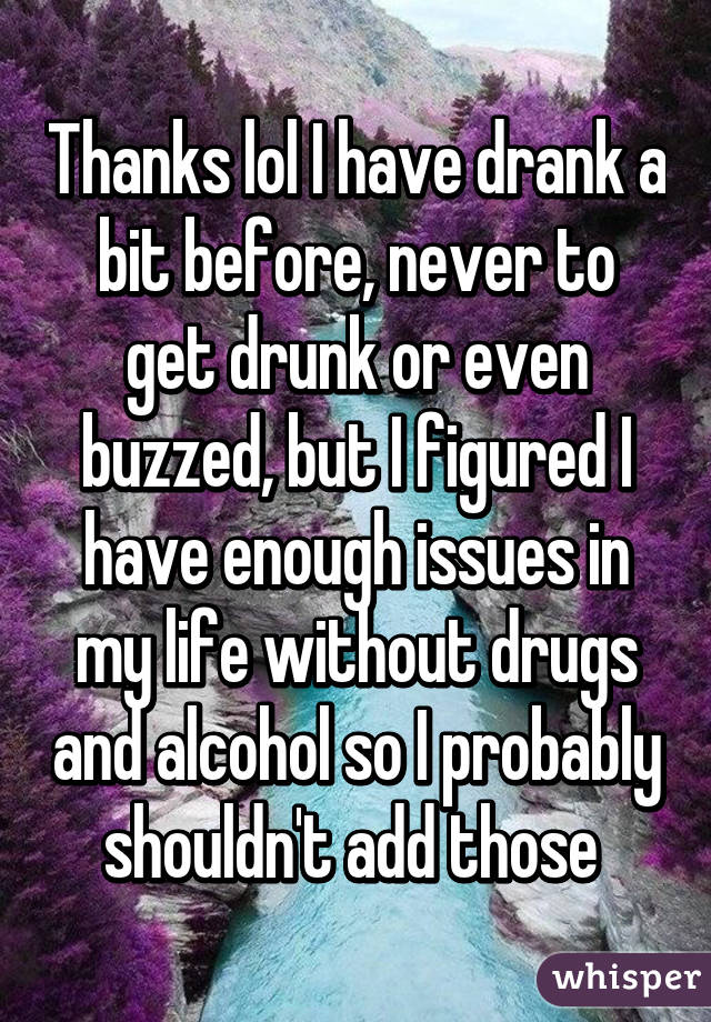Thanks lol I have drank a bit before, never to get drunk or even buzzed, but I figured I have enough issues in my life without drugs and alcohol so I probably shouldn't add those 