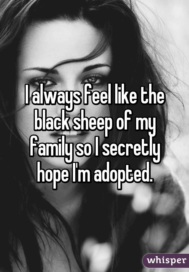 I always feel like the black sheep of my family so I secretly hope I'm adopted.