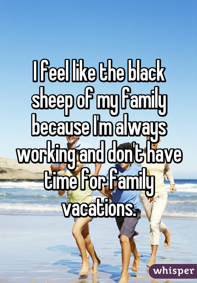 I feel like the black sheep of my family because I'm always working and don't have time for family vacations.