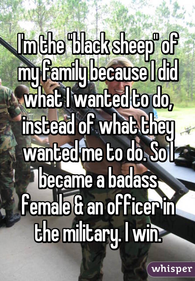 I'm the "black sheep" of my family because I did what I wanted to do, instead of what they wanted me to do. So I became a badass female & an officer in the military. I win.