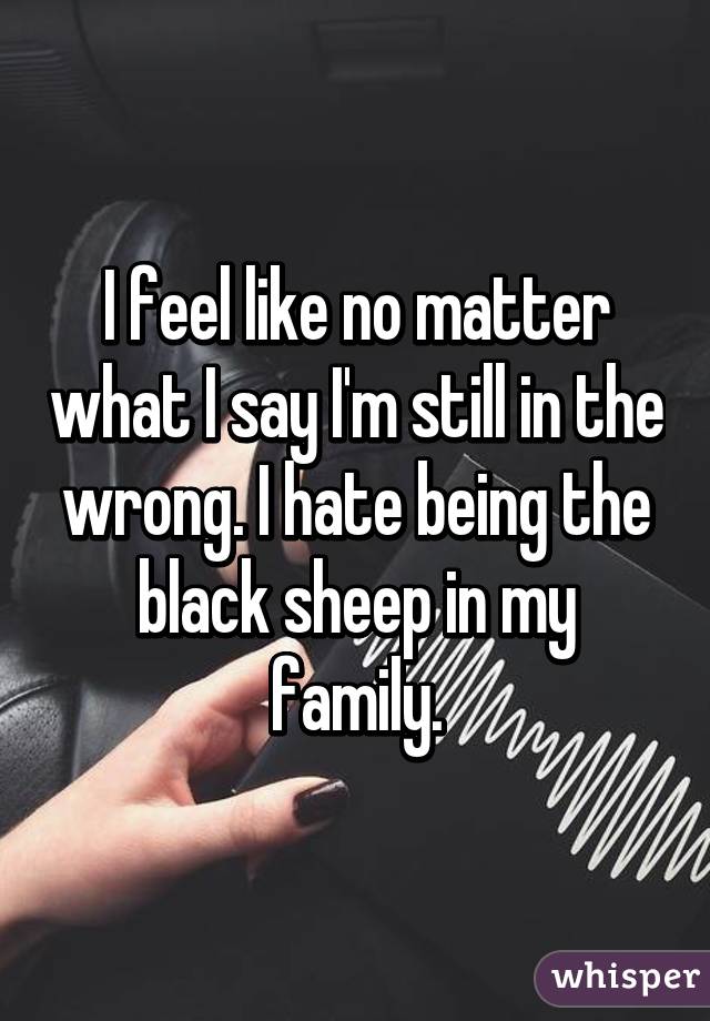I feel like no matter what I say I'm still in the wrong. I hate being the black sheep in my family.
