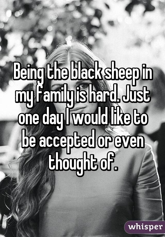 Being the black sheep in my family is hard. Just one day I would like to be accepted or even thought of.