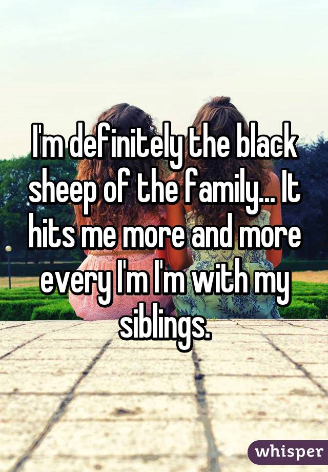 I'm definitely the black sheep of the family... It hits me more and more every I'm I'm with my siblings.