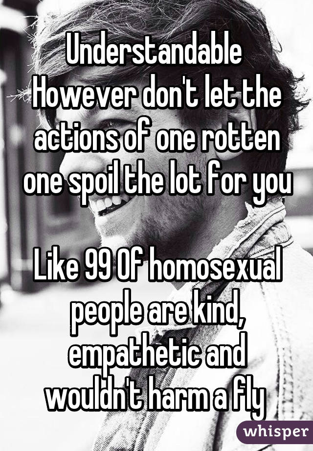 Understandable 
However don't let the actions of one rotten one spoil the lot for you 
Like 99% if homosexual people are kind, empathetic and wouldn't harm a fly 