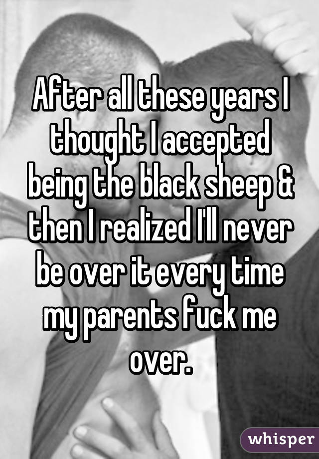 After all these years I thought I accepted being the black sheep & then I realized I'll never be over it every time my parents fuck me over.