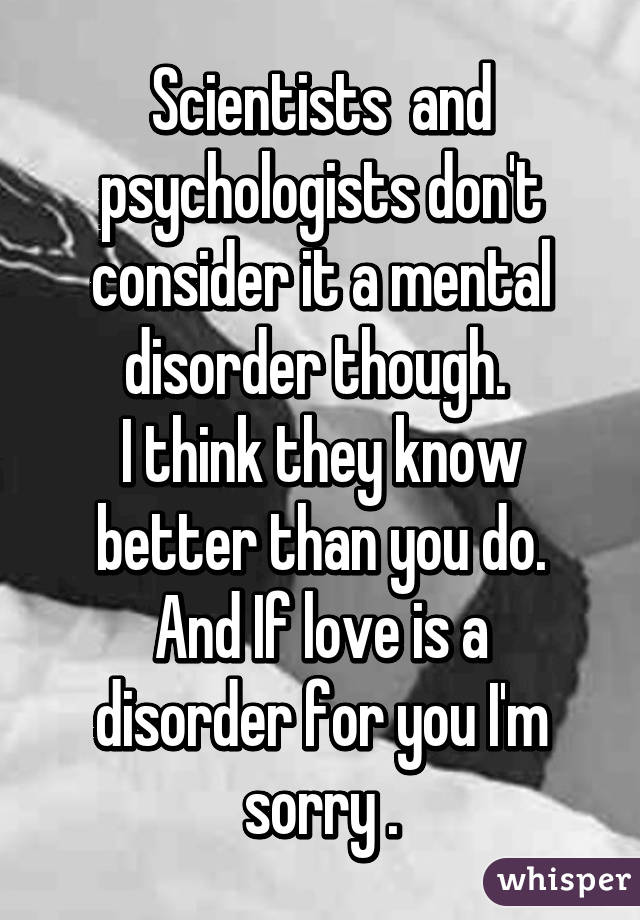 Scientists  and psychologists don't consider it a mental disorder though. 
I think they know better than you do.
And If love is a disorder for you I'm sorry .