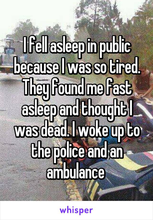 I fell asleep in public because I was so tired. They found me fast asleep and thought I was dead. I woke up to the police and an ambulance 