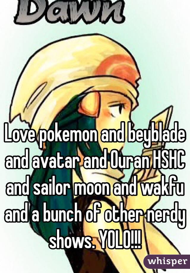 Love pokemon and beyblade and avatar and Ouran HSHC and sailor moon and wakfu and a bunch of other nerdy shows. YOLO!!!