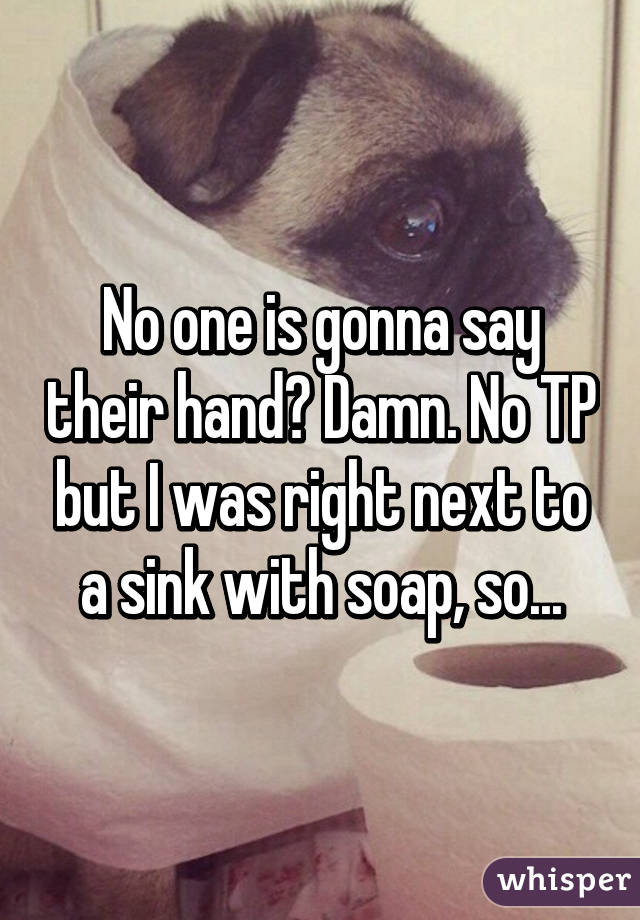 No one is gonna say their hand? Damn. No TP but I was right next to a sink with soap, so...