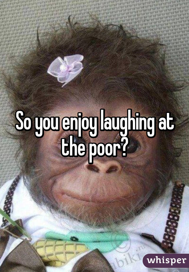 So you enjoy laughing at the poor?