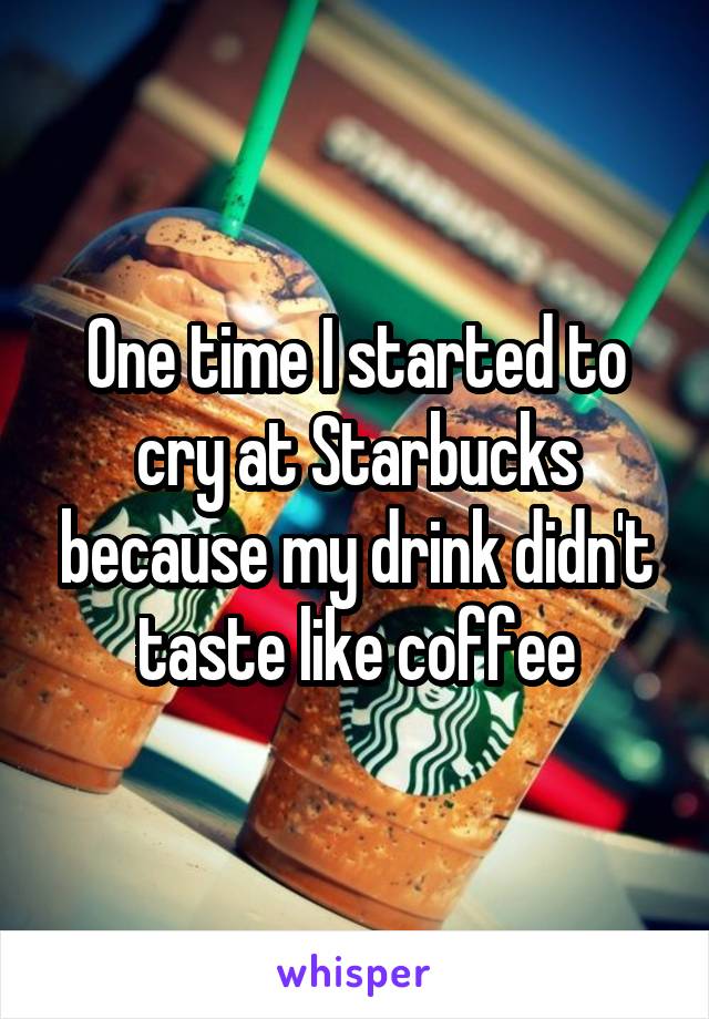 One time I started to cry at Starbucks because my drink didn't taste like coffee