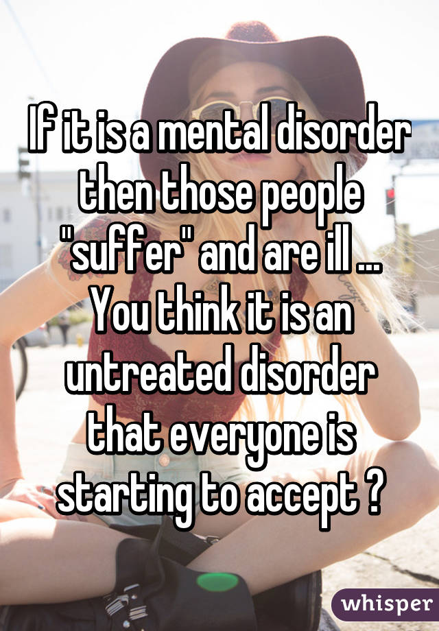 If it is a mental disorder then those people "suffer" and are ill ...
You think it is an untreated disorder that everyone is starting to accept ?