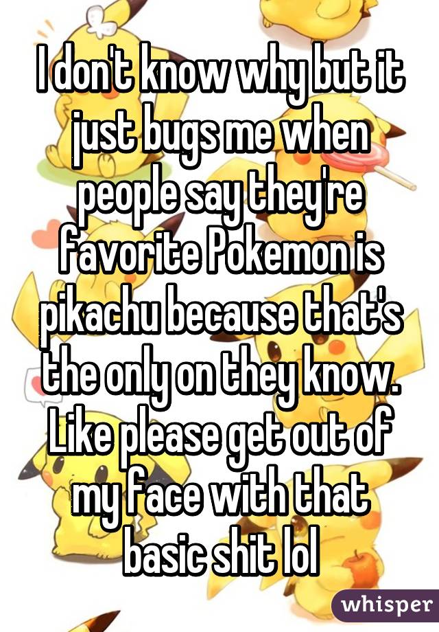 I don't know why but it just bugs me when people say they're favorite Pokemon is pikachu because that's the only on they know. Like please get out of my face with that basic shit lol