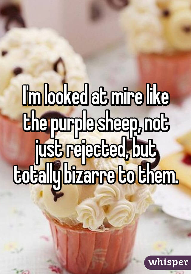 I'm looked at mire like the purple sheep, not just rejected, but totally bizarre to them.