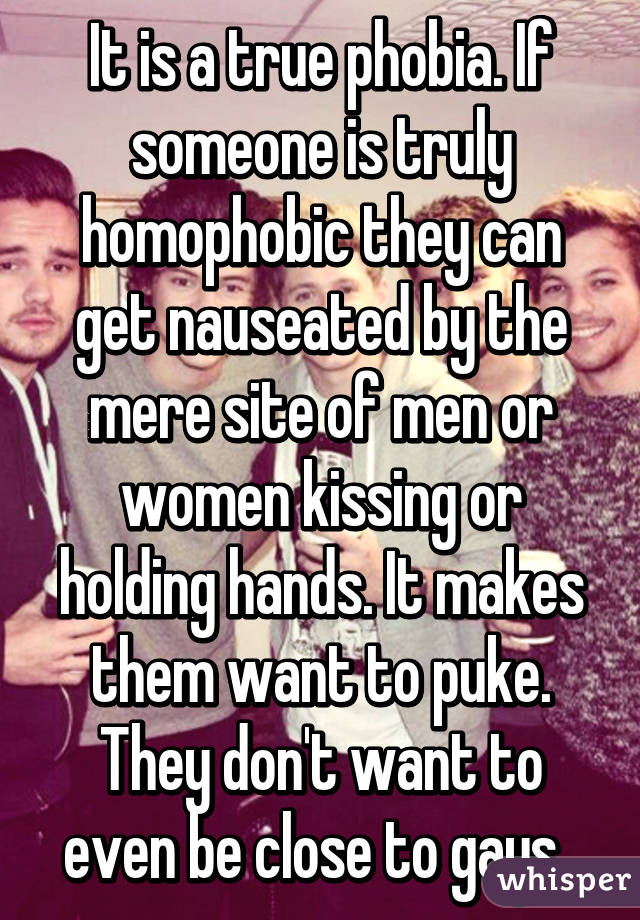 It is a true phobia. If someone is truly homophobic they can get nauseated by the mere site of men or women kissing or holding hands. It makes them want to puke. They don't want to even be close to gays. 
