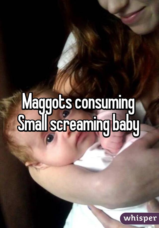 Maggots consuming 
Small screaming baby 