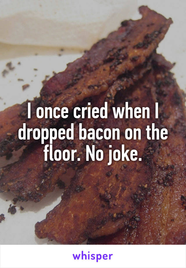 I once cried when I dropped bacon on the floor. No joke.