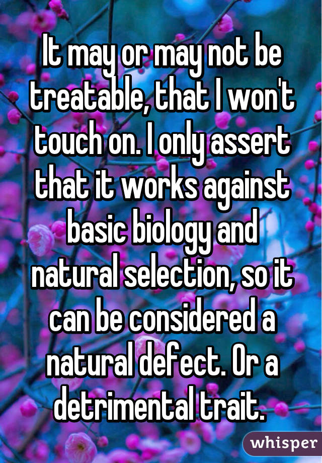 It may or may not be treatable, that I won't touch on. I only assert that it works against basic biology and natural selection, so it can be considered a natural defect. Or a detrimental trait. 