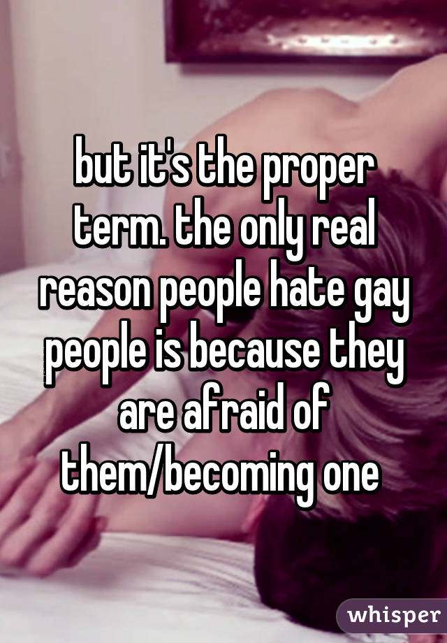 but it's the proper term. the only real reason people hate gay people is because they are afraid of them/becoming one 