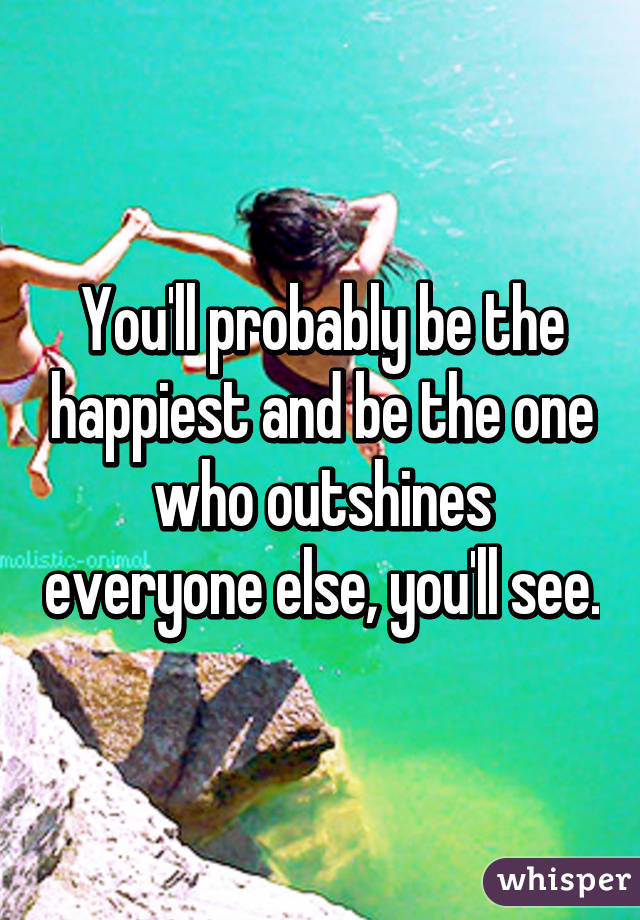 You'll probably be the happiest and be the one who outshines everyone else, you'll see.