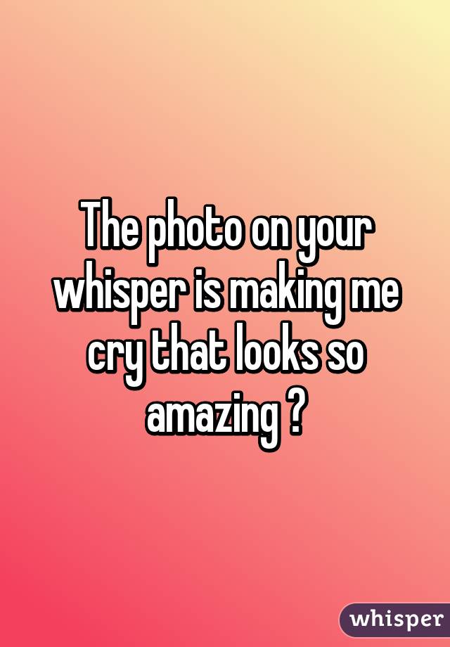 The photo on your whisper is making me cry that looks so amazing 😫