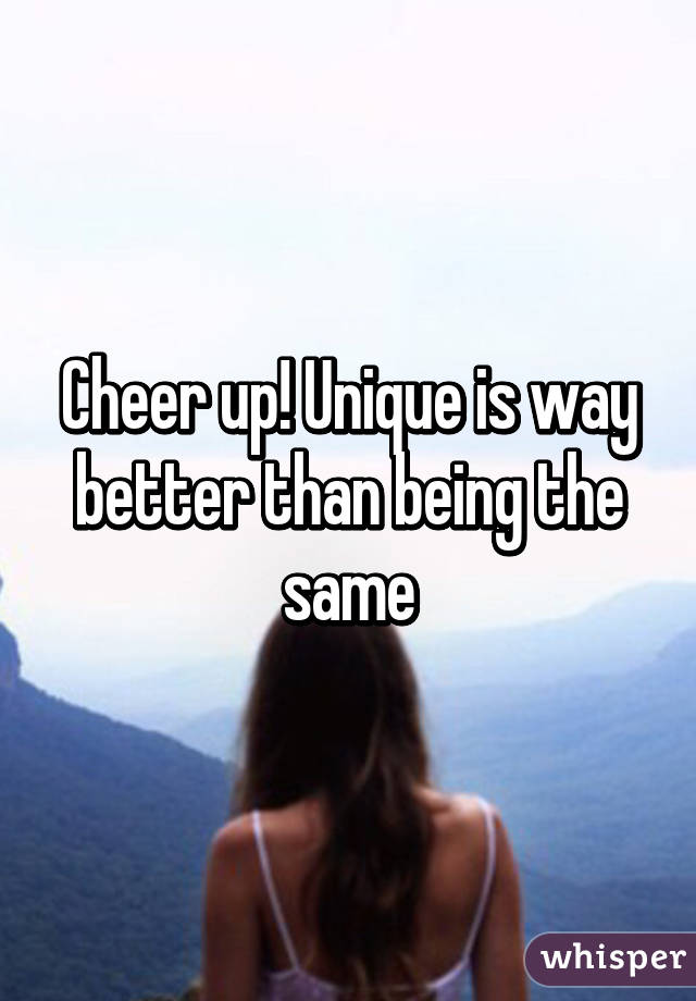 Cheer up! Unique is way better than being the same