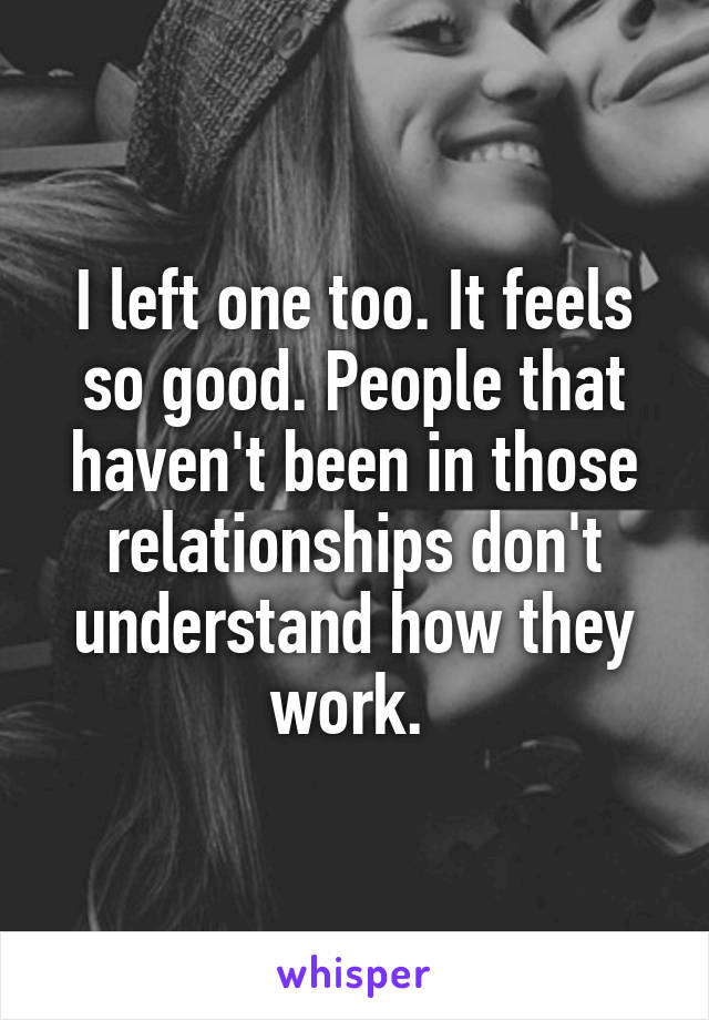 I left one too. It feels so good. People that haven't been in those relationships don't understand how they work. 