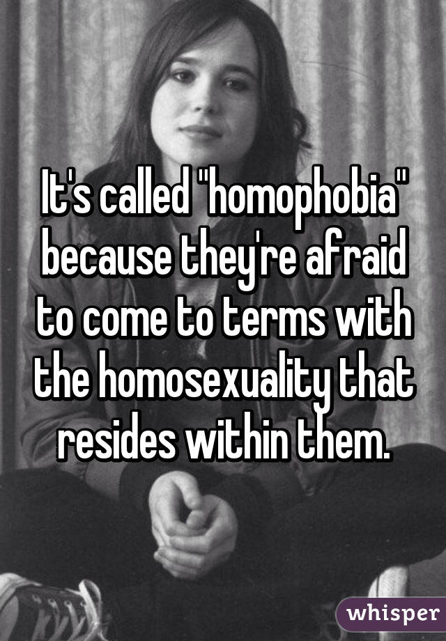 It's called "homophobia" because they're afraid to come to terms with the homosexuality that resides within them.