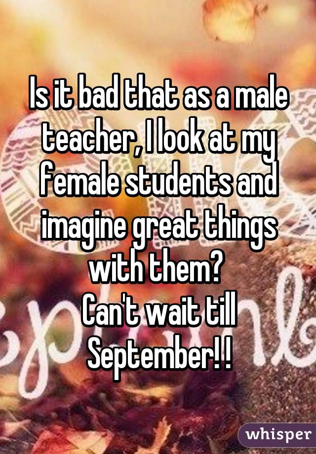 Is it bad that as a male teacher, I look at my female students and imagine great things with them? 
Can't wait till September! !