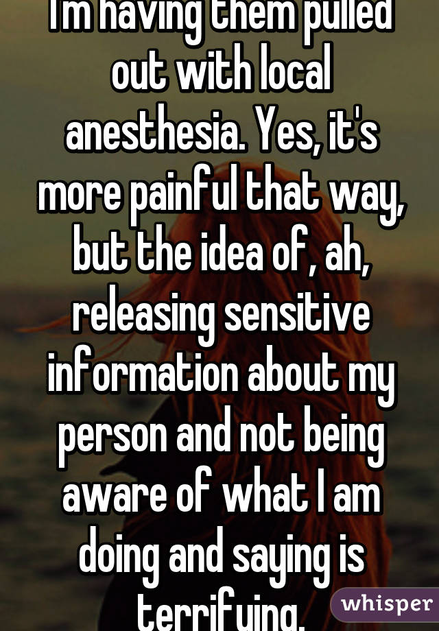I'm having them pulled out with local anesthesia. Yes, it's more painful that way, but the idea of, ah, releasing sensitive information about my person and not being aware of what I am doing and saying is terrifying.