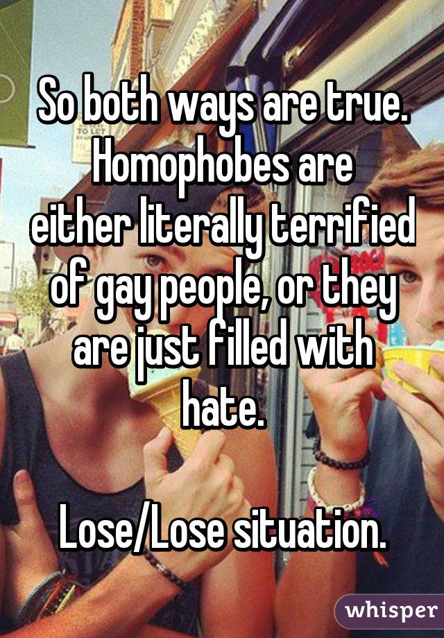 So both ways are true.
Homophobes are either literally terrified of gay people, or they are just filled with hate.

Lose/Lose situation.