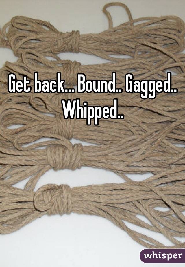 Get back... Bound.. Gagged.. Whipped..