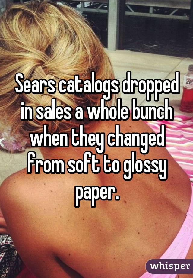 Sears catalogs dropped in sales a whole bunch when they changed from soft to glossy paper.