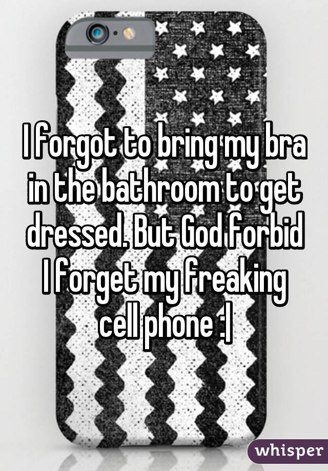 I forgot to bring my bra in the bathroom to get dressed. But God forbid I forget my freaking cell phone :|