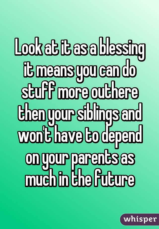 Look at it as a blessing it means you can do stuff more outhere then your siblings and won't have to depend on your parents as much in the future