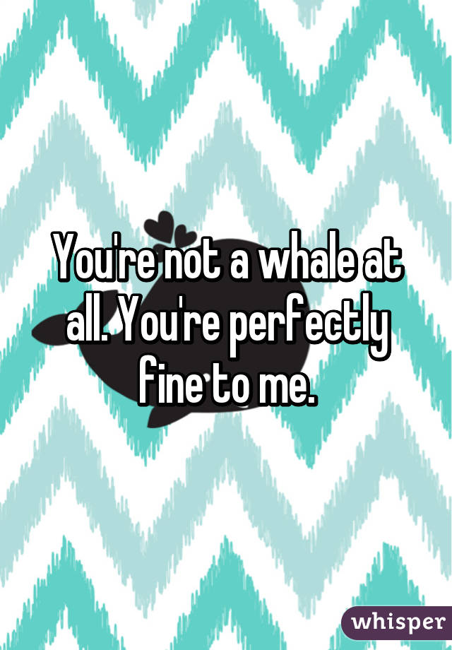 You're not a whale at all. You're perfectly fine to me.