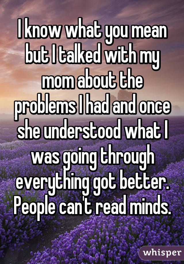 I know what you mean but I talked with my mom about the problems I had and once she understood what I was going through everything got better. People can't read minds. 