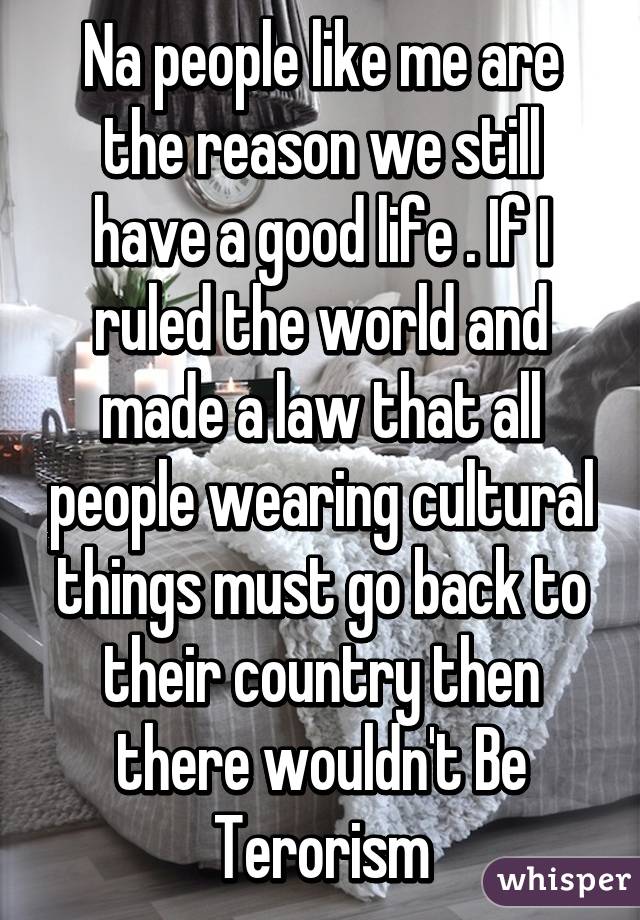 Na people like me are the reason we still have a good life . If I ruled the world and made a law that all people wearing cultural things must go back to their country then there wouldn't Be Terorism