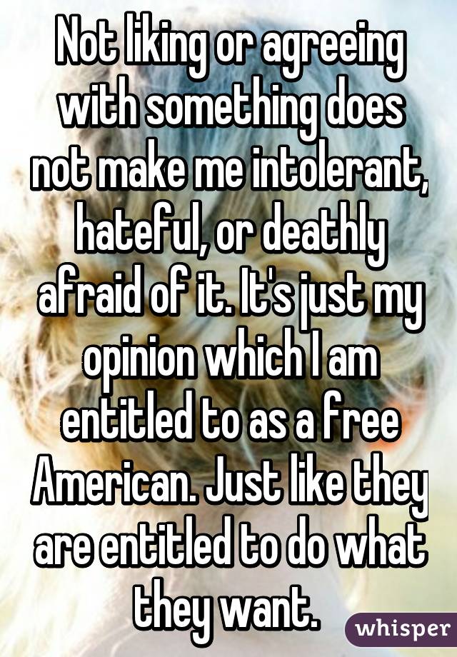 Not liking or agreeing with something does not make me intolerant, hateful, or deathly afraid of it. It's just my opinion which I am entitled to as a free American. Just like they are entitled to do what they want. 