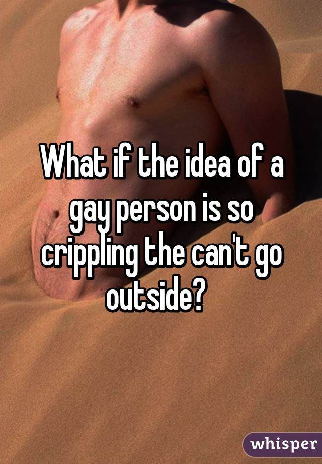What if the idea of a gay person is so crippling the can't go outside?  