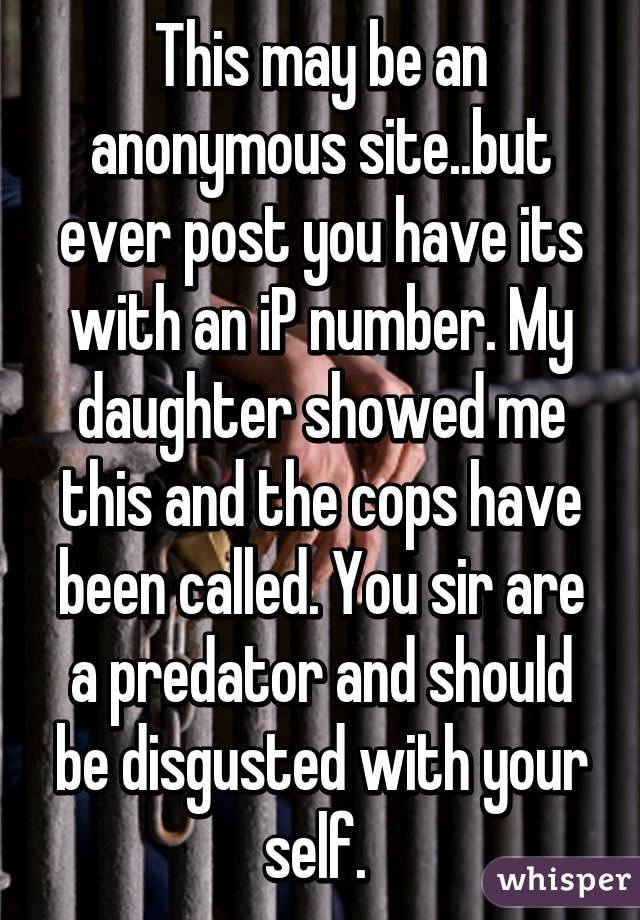 This may be an anonymous site..but ever post you have its with an iP number. My daughter showed me this and the cops have been called. You sir are a predator and should be disgusted with your self. 