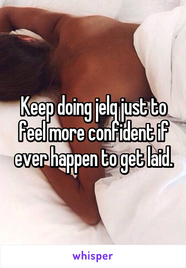 Keep doing jelq just to feel more confident if ever happen to get laid.