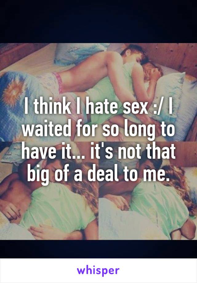 I think I hate sex :/ I waited for so long to have it... it's not that big of a deal to me.